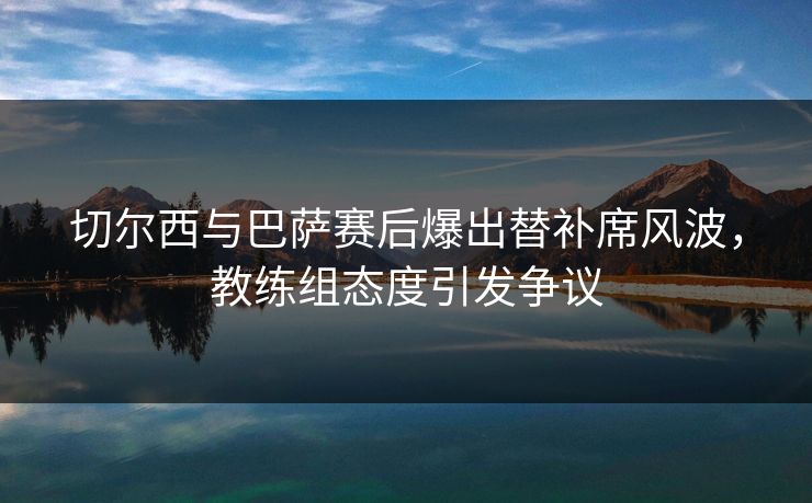 切尔西与巴萨赛后爆出替补席风波，教练组态度引发争议