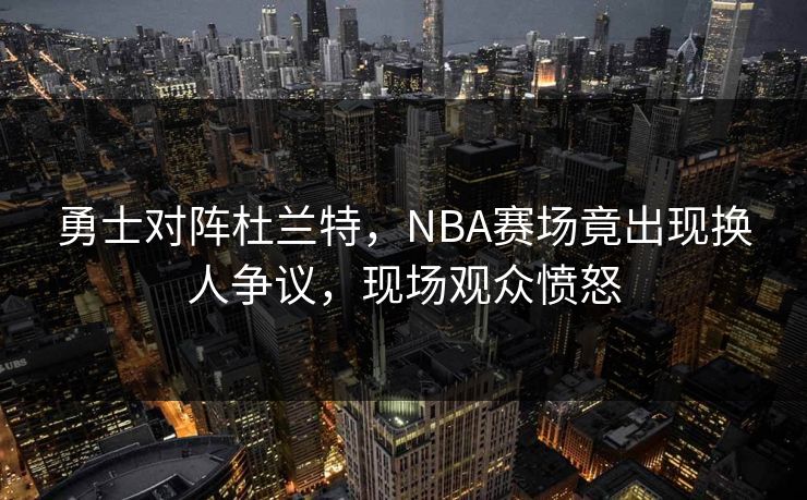 勇士对阵杜兰特，NBA赛场竟出现换人争议，现场观众愤怒