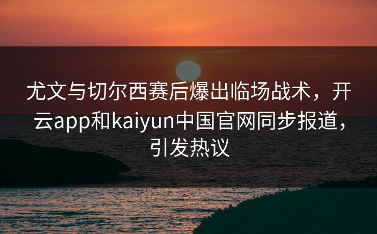 尤文与切尔西赛后爆出临场战术，开云app和kaiyun中国官网同步报道，引发热议