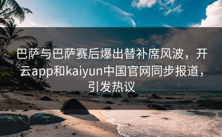 巴萨与巴萨赛后爆出替补席风波，开云app和kaiyun中国官网同步报道，引发热议